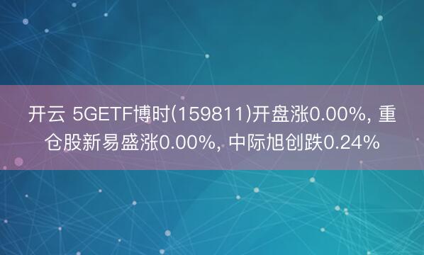 开云 5GETF博时(159811)开盘涨0.00%， 重仓股新易盛涨0.00%， 中际旭创跌0.24%