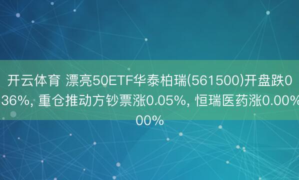 开云体育 漂亮50ETF华泰柏瑞(561500)开盘跌0.36%， 重仓推动方钞票涨0.05%， 恒瑞医药涨0.00%