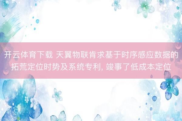 开云体育下载 天翼物联肯求基于时序感应数据的拓荒定位时势及系统专利， 竣事了低成本定位