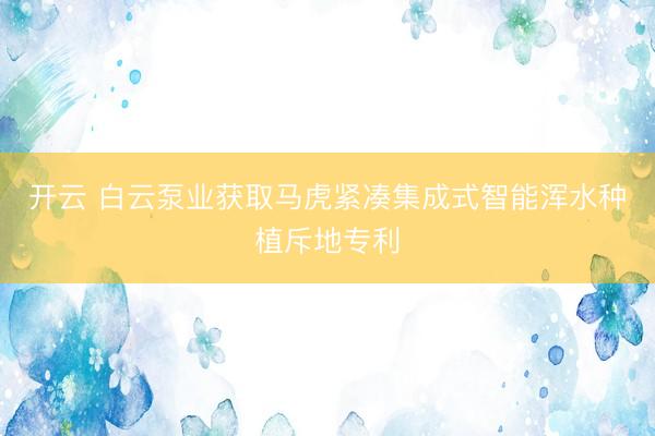 开云 白云泵业获取马虎紧凑集成式智能浑水种植斥地专利