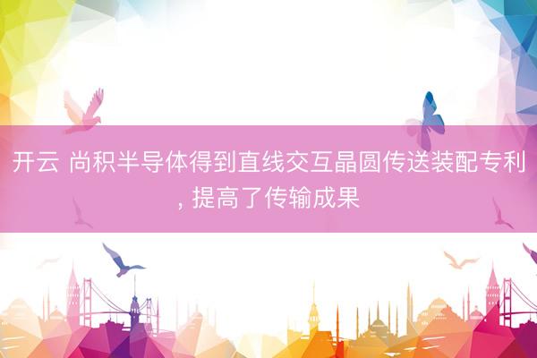 开云 尚积半导体得到直线交互晶圆传送装配专利， 提高了传输成果