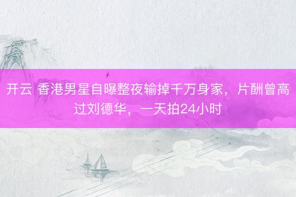 开云 香港男星自曝整夜输掉千万身家，片酬曾高过刘德华，一天拍24小时