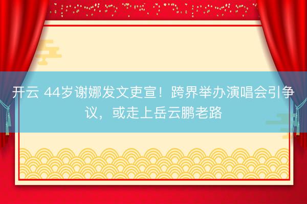 开云 44岁谢娜发文吏宣！跨界举办演唱会引争议，或走上岳云鹏老路