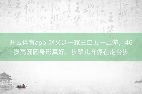 开云体育app 赵又廷一家三口五一出游，46岁高圆圆身形真好，步辇儿齐像在走台步
