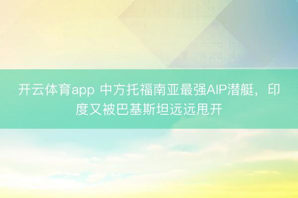 开云体育app 中方托福南亚最强AIP潜艇，印度又被巴基斯坦远远甩开