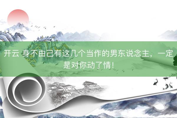 开云 身不由己有这几个当作的男东说念主，一定是对你动了情！