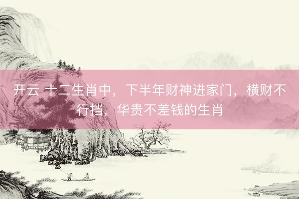 开云 十二生肖中，下半年财神进家门，横财不行挡，华贵不差钱的生肖