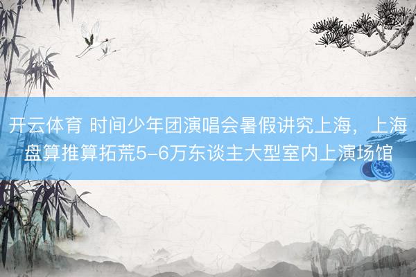 开云体育 时间少年团演唱会暑假讲究上海，上海盘算推算拓荒5-6万东谈主大型室内上演场馆