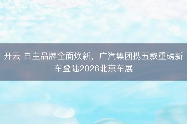 开云 自主品牌全面焕新，广汽集团携五款重磅新车登陆2026北京车展